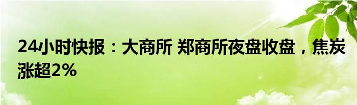 24小时快报：大商所 郑商所夜盘收盘，焦炭涨超2%