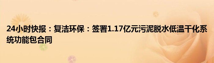 24小时快报：复洁环保：签署1.17亿元污泥脱水低温干化系统功能包合同