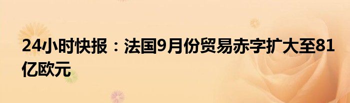 24小时快报：法国9月份贸易赤字扩大至81亿欧元