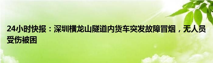 24小时快报：深圳横龙山隧道内货车突发故障冒烟，无人员受伤被困