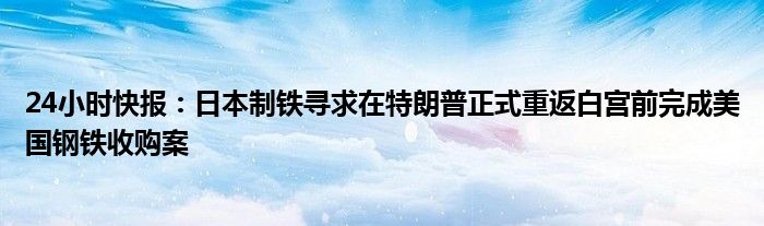 24小时快报：日本制铁寻求在特朗普正式重返白宫前完成美国钢铁收购案