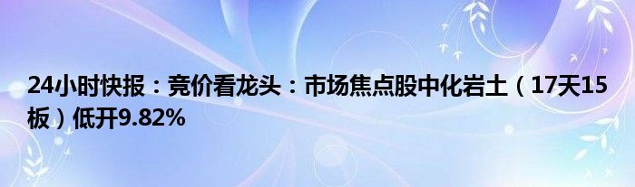 24小时快报：竞价看龙头：市场焦点股中化岩土（17天15板）低开9.82%