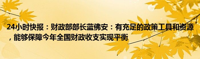 24小时快报：财政部部长蓝佛安：有充足的政策工具和资源，能够保障今年全国财政收支实现平衡