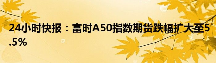 24小时快报：富时A50指数期货跌幅扩大至5.5%