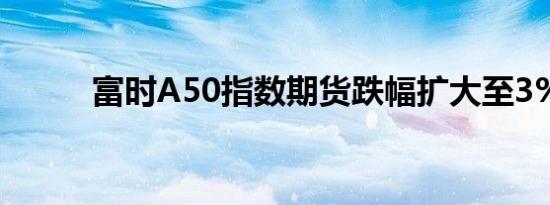 富时A50指数期货跌幅扩大至3%