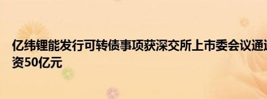 亿纬锂能发行可转债事项获深交所上市委会议通过，预计融资50亿元