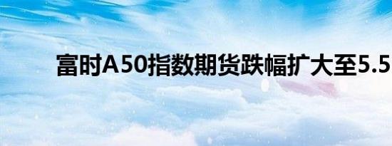 富时A50指数期货跌幅扩大至5.5%