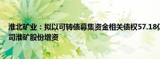 淮北矿业：拟以可转债募集资金相关债权57.18亿元向子公司淮矿股份增资