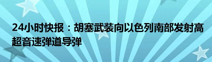 24小时快报：胡塞武装向以色列南部发射高超音速弹道导弹