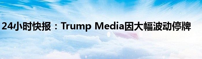 24小时快报：Trump Media因大幅波动停牌