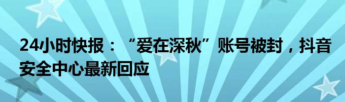 24小时快报：“爱在深秋”账号被封，抖音安全中心最新回应