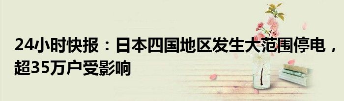 24小时快报：日本四国地区发生大范围停电，超35万户受影响