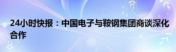 24小时快报：中国电子与鞍钢集团商谈深化合作