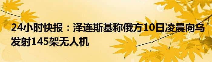 24小时快报：泽连斯基称俄方10日凌晨向乌发射145架无人机