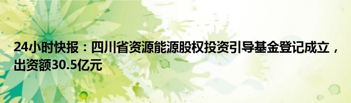 24小时快报：四川省资源能源股权投资引导基金登记成立，出资额30.5亿元