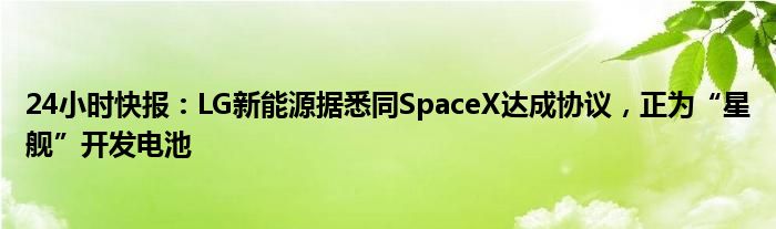 24小时快报：LG新能源据悉同SpaceX达成协议，正为“星舰”开发电池