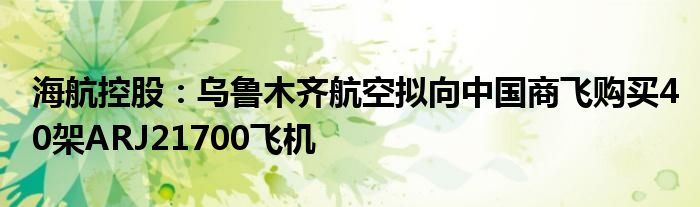 海航控股：乌鲁木齐航空拟向中国商飞购买40架ARJ21700飞机