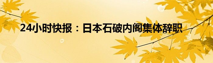 24小时快报：日本石破内阁集体辞职