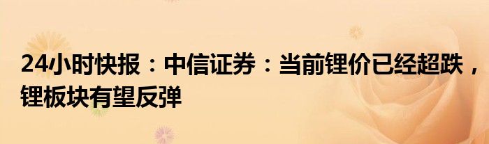 24小时快报：中信证券：当前锂价已经超跌，锂板块有望反弹