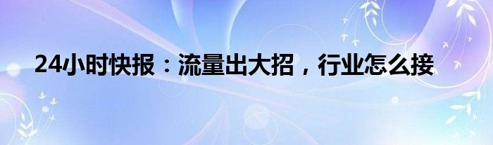 24小时快报：流量出大招，行业怎么接