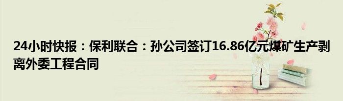 24小时快报：保利联合：孙公司签订16.86亿元煤矿生产剥离外委工程合同