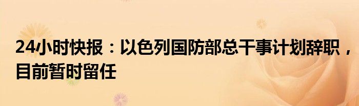 24小时快报：以色列国防部总干事计划辞职，目前暂时留任