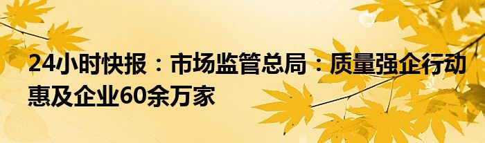 24小时快报：市场监管总局：质量强企行动惠及企业60余万家