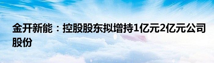 金开新能：控股股东拟增持1亿元2亿元公司股份