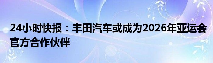 24小时快报：丰田汽车或成为2026年亚运会官方合作伙伴