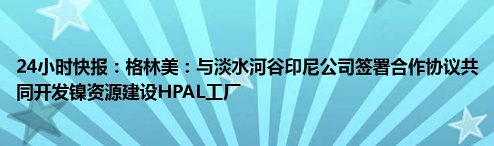 24小时快报：格林美：与淡水河谷印尼公司签署合作协议共同开发镍资源建设HPAL工厂