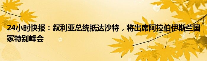 24小时快报：叙利亚总统抵达沙特，将出席阿拉伯伊斯兰国家特别峰会