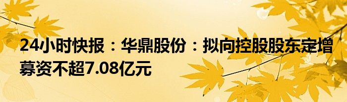 24小时快报：华鼎股份：拟向控股股东定增募资不超7.08亿元