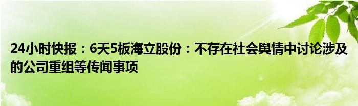 24小时快报：6天5板海立股份：不存在社会舆情中讨论涉及的公司重组等传闻事项