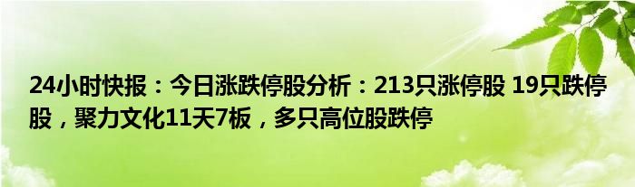 24小时快报：今日涨跌停股分析：213只涨停股 19只跌停股，聚力文化11天7板，多只高位股跌停