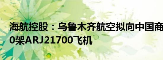 海航控股：乌鲁木齐航空拟向中国商飞购买40架ARJ21700飞机