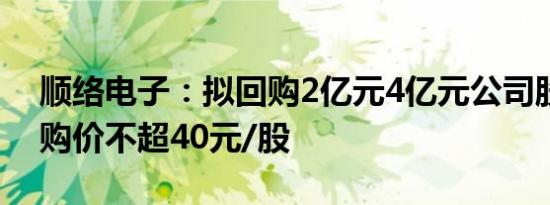 顺络电子：拟回购2亿元4亿元公司股份，回购价不超40元/股