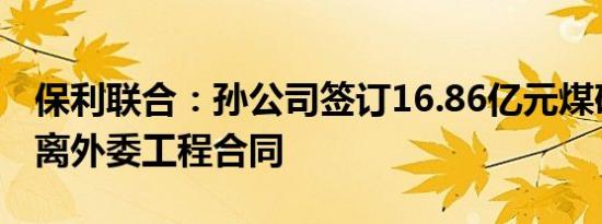 保利联合：孙公司签订16.86亿元煤矿生产剥离外委工程合同