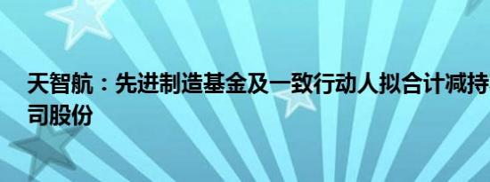 天智航：先进制造基金及一致行动人拟合计减持不超3%公司股份