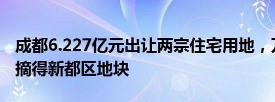 成都6.227亿元出让两宗住宅用地，万科底价摘得新都区地块