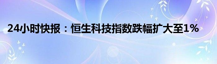 24小时快报：恒生科技指数跌幅扩大至1%