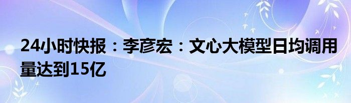 24小时快报：李彦宏：文心大模型日均调用量达到15亿