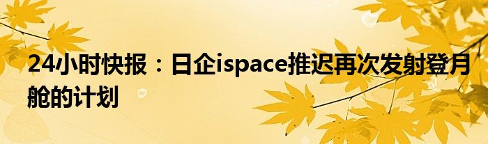 24小时快报：日企ispace推迟再次发射登月舱的计划