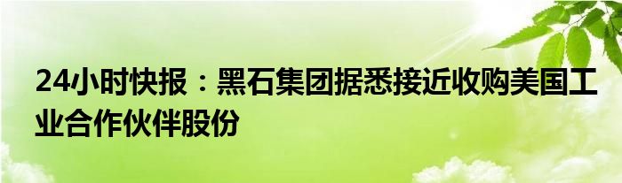 24小时快报：黑石集团据悉接近收购美国工业合作伙伴股份