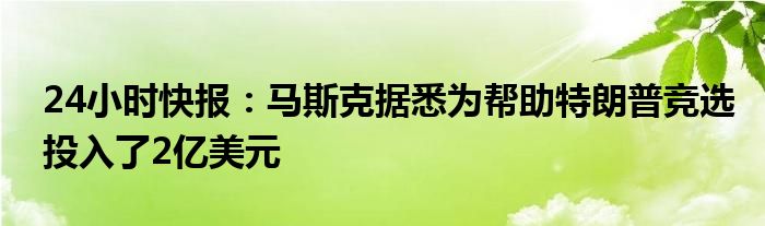 24小时快报：马斯克据悉为帮助特朗普竞选投入了2亿美元