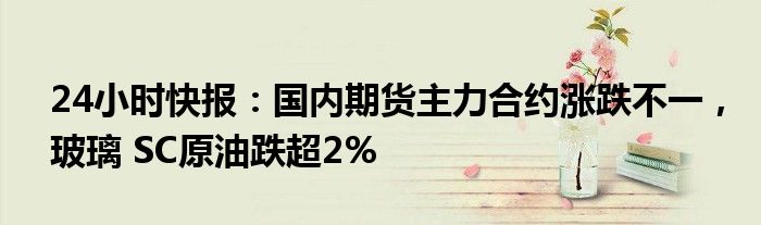 24小时快报：国内期货主力合约涨跌不一，玻璃 SC原油跌超2%