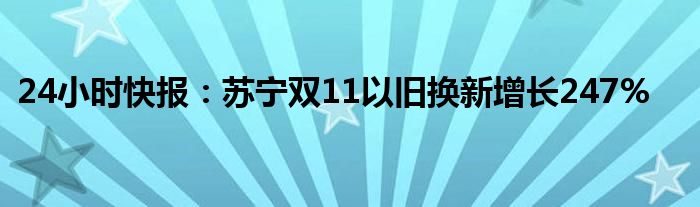 24小时快报：苏宁双11以旧换新增长247%