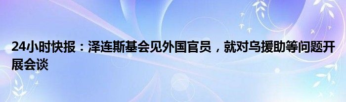 24小时快报：泽连斯基会见外国官员，就对乌援助等问题开展会谈