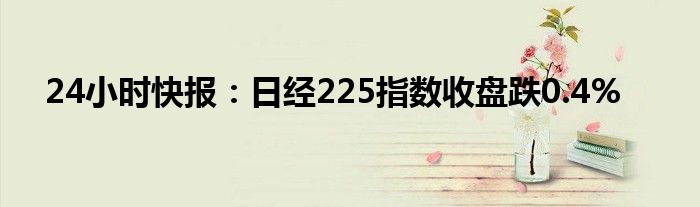 24小时快报：日经225指数收盘跌0.4%