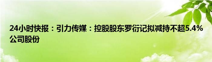 24小时快报：引力传媒：控股股东罗衍记拟减持不超5.4%公司股份