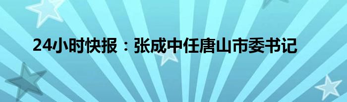 24小时快报：张成中任唐山市委书记